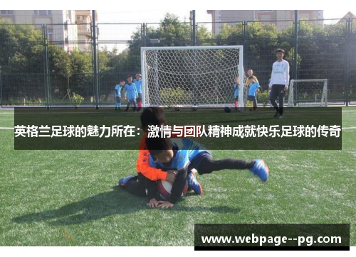 英格兰足球的魅力所在:激情与团队精神成就快乐足球的传奇 英格兰足球的魅力所在:激情与团队精神成就快乐足球的传奇
