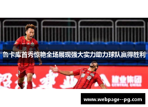 鲁卡库首秀惊艳全场展现强大实力助力球队赢得胜利